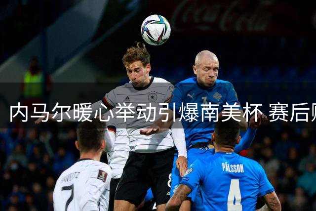 内马尔暖心举动引爆南美杯 赛后赠送全套比赛装备引对手追捧
