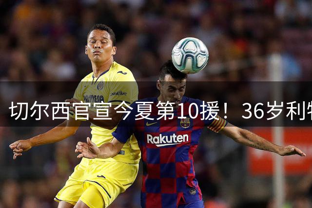 切尔西官宣今夏第10援！36岁利物浦功勋队长自由身加盟，签约2年