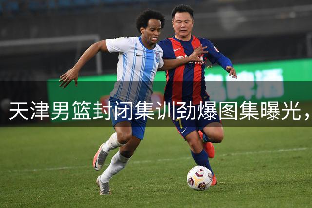 天津男篮封闭集训劲爆图集曝光，备战新赛季蓄势待发