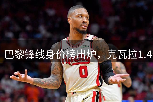巴黎锋线身价榜出炉，克瓦拉1.4亿领衔三亿级阵容