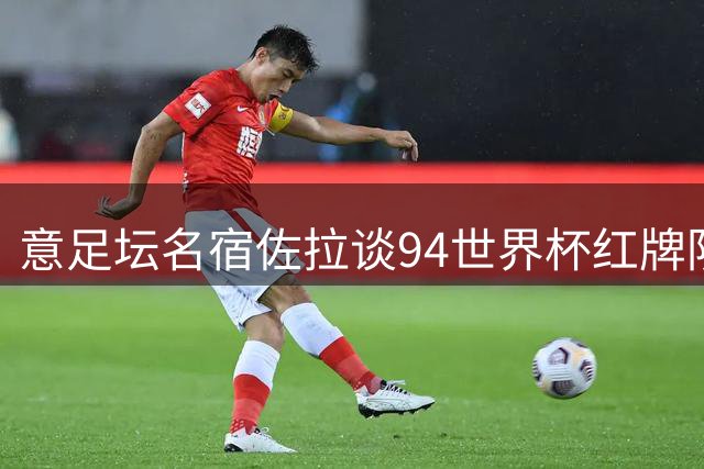 意足坛名宿佐拉谈94世界杯红牌阴影：数月前才停止心理咨询