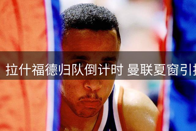 拉什福德归队倒计时 曼联夏窗引援计划面临连锁反应