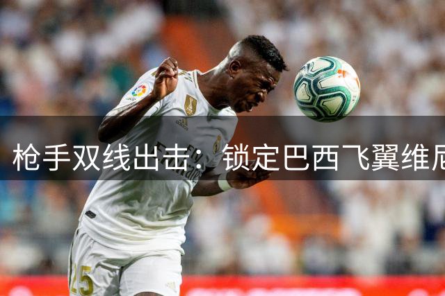 枪手双线出击：锁定巴西飞翼维尼修斯 后防新星哈科沃-拉蒙成备选