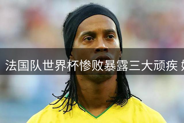 法国队世界杯惨败暴露三大顽疾 姆巴佩独木难支难掩球队崩盘