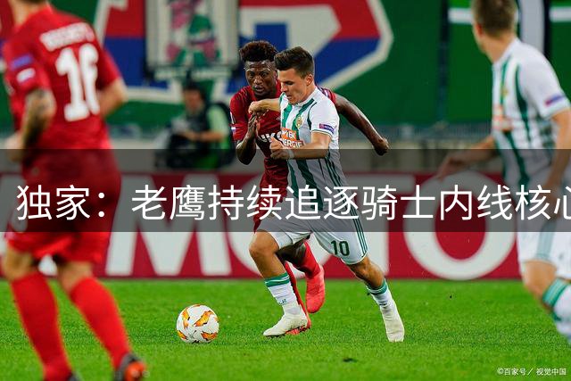 独家：老鹰持续追逐骑士内线核心 管理层强硬表态非卖品