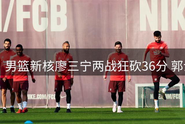 男篮新核廖三宁两战狂砍36分 郭士强是否该调整后场首发阵容？