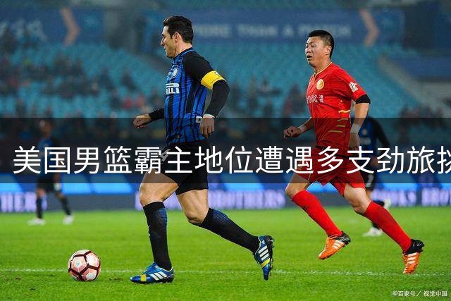 美国男篮霸主地位遭遇多支劲旅挑战