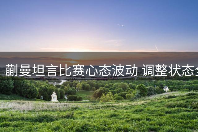 蒯曼坦言比赛心态波动 调整状态全力迎战陈幸同