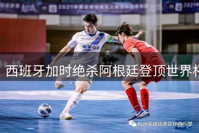 西班牙加时绝杀阿根廷登顶世界杯 梅西赛后真情流露感动球迷