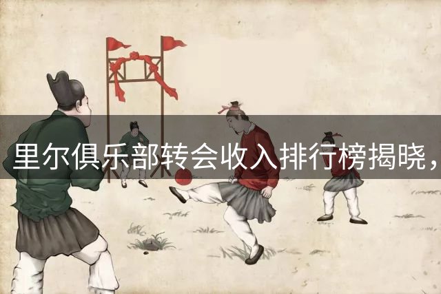 里尔俱乐部转会收入排行榜揭晓，布阿迪领跑十大球星转会交易