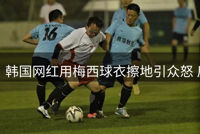 韩国网红用梅西球衣擦地引众怒 反歧视先锋陷双标争议