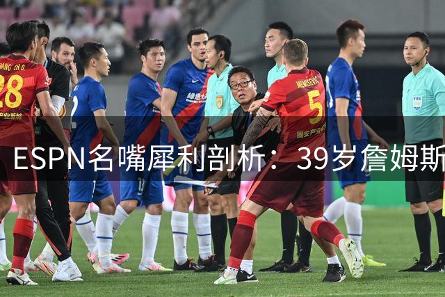 ESPN名嘴犀利剖析：39岁詹姆斯押注76人恐成职业生涯最大豪赌